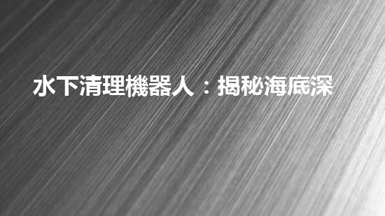 水下清理機器人：揭秘海底深處的清潔大軍！